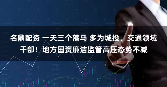 名鼎配资 一天三个落马 多为城投、交通领域干部！地方国资廉洁监管高压态势不减