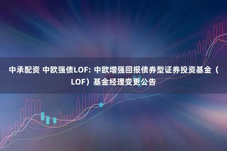 中承配资 中欧强债LOF: 中欧增强回报债券型证券投资基金（LOF）基金经理变更公告
