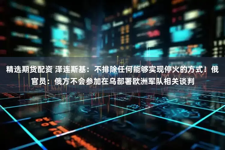 精选期货配资 泽连斯基：不排除任何能够实现停火的方式！俄官员：俄方不会参加在乌部署欧洲军队相关谈判