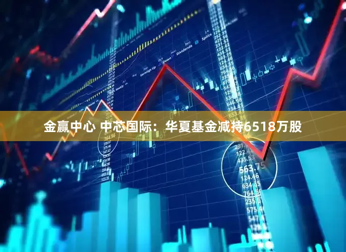 金赢中心 中芯国际：华夏基金减持6518万股