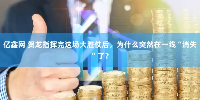 亿鑫网 贺龙指挥完这场大胜仗后，为什么突然在一线“消失”了？