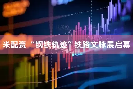 米配资 “钢铁轨迹”铁路文脉展启幕