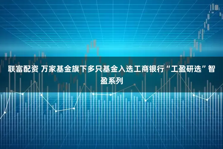 联富配资 万家基金旗下多只基金入选工商银行“工盈研选”智盈系列