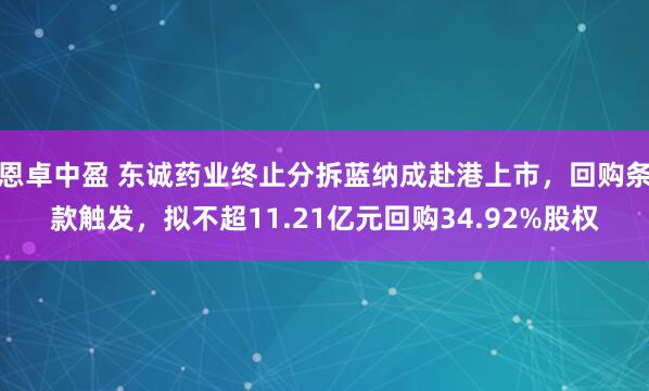 恩卓中盈 东诚药业终止分拆蓝纳成赴港上市，回购条款触发，拟不超11.21亿元回购34.92%股权
