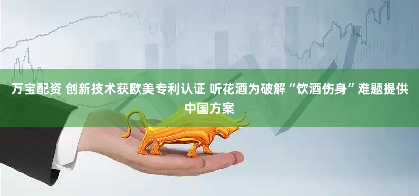 万宝配资 创新技术获欧美专利认证 听花酒为破解“饮酒伤身”难题提供中国方案